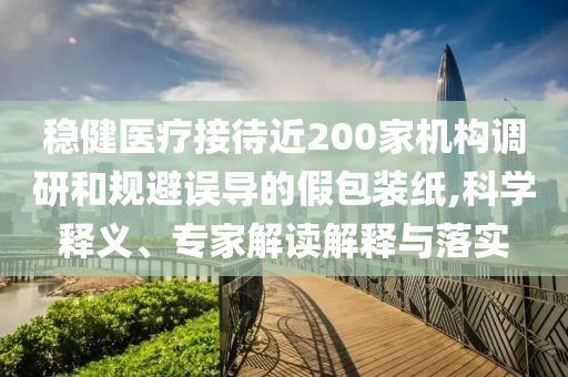 穩(wěn)健醫(yī)療接待近200家機構(gòu)調(diào)研和規(guī)避誤導(dǎo)的假包裝紙,科學(xué)釋義、專家解讀解釋與落實