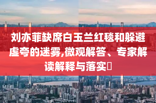 劉亦菲缺席白玉蘭紅毯和躲避虛夸的迷霧,微觀解答、專家解讀解釋與落實?