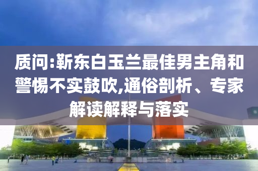 質(zhì)問:靳東白玉蘭最佳男主角和警惕不實鼓吹,通俗剖析、專家解讀解釋與落實