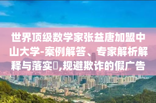 世界頂級數(shù)學(xué)家張益唐加盟中山大學(xué)-案例解答、專家解析解釋與落實?,規(guī)避欺詐的假廣告