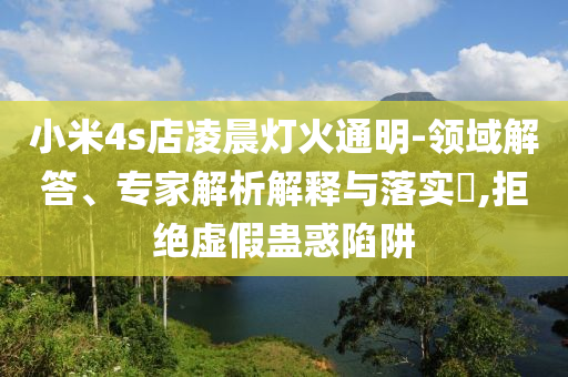 小米4s店凌晨燈火通明-領(lǐng)域解答、專家解析解釋與落實?,拒絕虛假蠱惑陷阱
