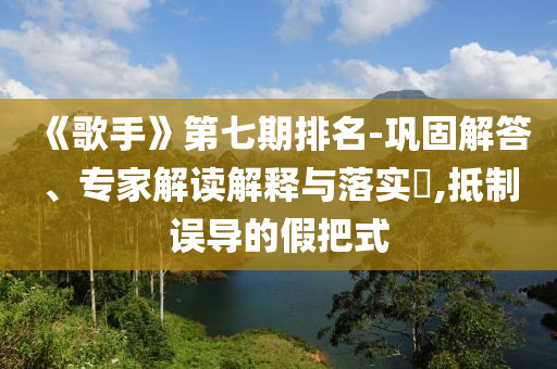《歌手》第七期排名-鞏固解答、專家解讀解釋與落實?,抵制誤導(dǎo)的假把式