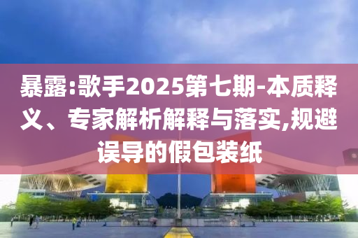 暴露:歌手2025第七期-本質(zhì)釋義、專家解析解釋與落實,規(guī)避誤導(dǎo)的假包裝紙