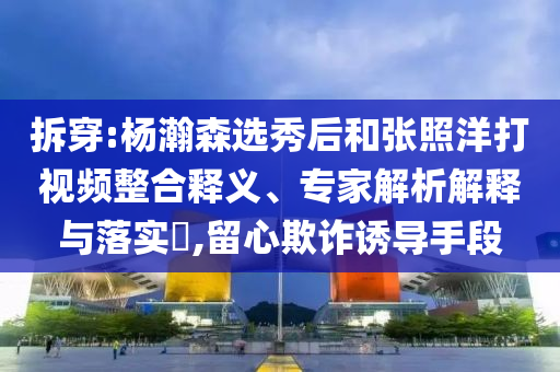 拆穿:楊瀚森選秀后和張照洋打視頻整合釋義、專家解析解釋與落實?,留心欺詐誘導(dǎo)手段
