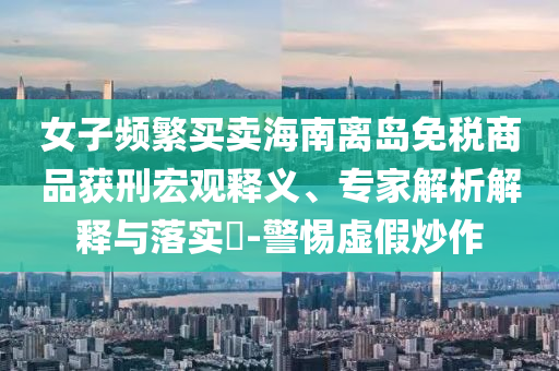 女子頻繁買賣海南離島免稅商品獲刑宏觀釋義、專家解析解釋與落實?-警惕虛假炒作