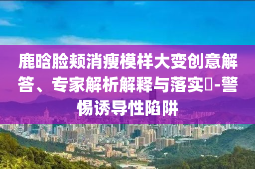 鹿晗臉頰消瘦模樣大變創(chuàng)意解答、專家解析解釋與落實?-警惕誘導(dǎo)性陷阱