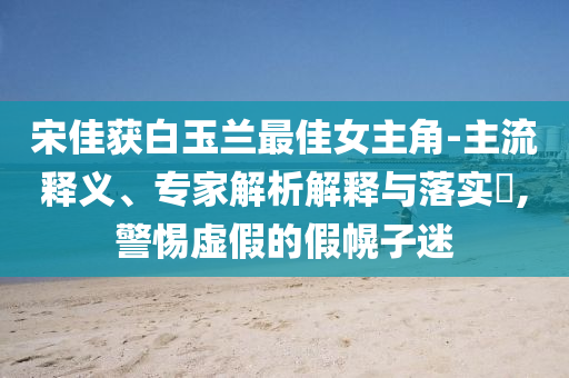 宋佳獲白玉蘭最佳女主角-主流釋義、專家解析解釋與落實?,警惕虛假的假幌子迷