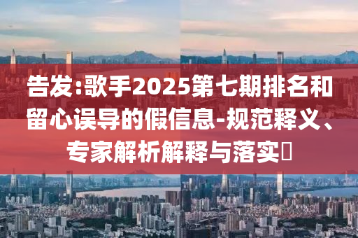告發(fā):歌手2025第七期排名和留心誤導的假信息-規(guī)范釋義、專家解析解釋與落實?