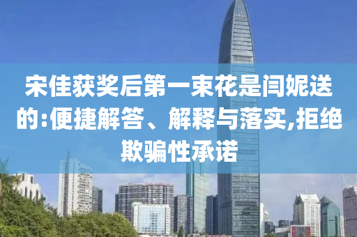 宋佳獲獎(jiǎng)后第一束花是閆妮送的:便捷解答、解釋與落實(shí),拒絕欺騙性承諾