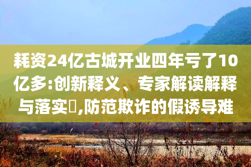 耗資24億古城開業(yè)四年虧了10億多:創(chuàng)新釋義、專家解讀解釋與落實(shí)?,防范欺詐的假誘導(dǎo)難