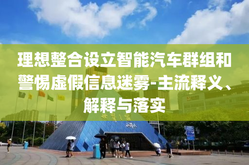 理想整合設立智能汽車群組和警惕虛假信息迷霧-主流釋義、解釋與落實