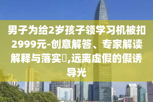 男子為給2歲孩子領學習機被扣2999元-創(chuàng)意解答、專家解讀解釋與落實?,遠離虛假的假誘導光