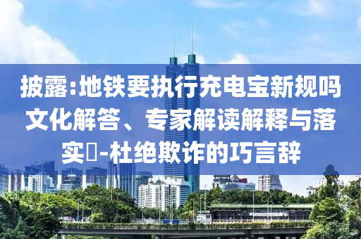披露:地鐵要執(zhí)行充電寶新規(guī)嗎文化解答、專家解讀解釋與落實?-杜絕欺詐的巧言辭