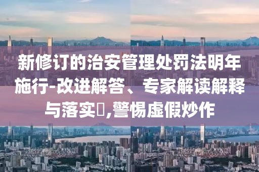 新修訂的治安管理處罰法明年施行-改進(jìn)解答、專家解讀解釋與落實(shí)?,警惕虛假炒作