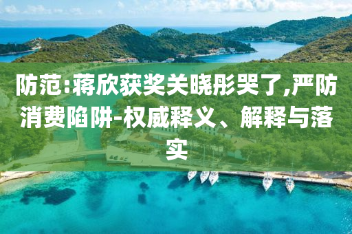 防范:蔣欣獲獎(jiǎng)關(guān)曉彤哭了,嚴(yán)防消費(fèi)陷阱-權(quán)威釋義、解釋與落實(shí)
