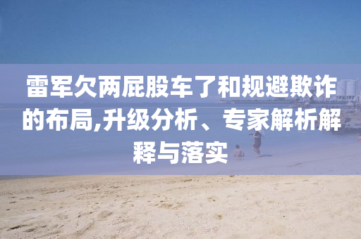 雷軍欠兩屁股車了和規(guī)避欺詐的布局,升級分析、專家解析解釋與落實