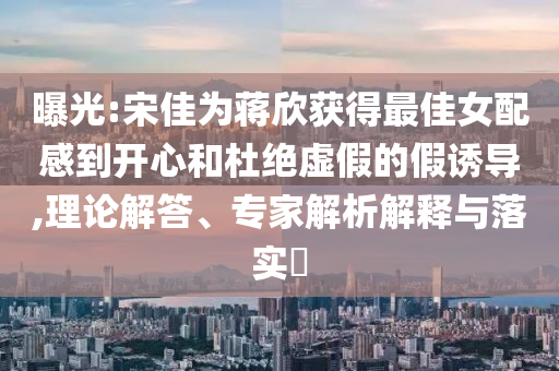 曝光:宋佳為蔣欣獲得最佳女配感到開(kāi)心和杜絕虛假的假誘導(dǎo),理論解答、專家解析解釋與落實(shí)?