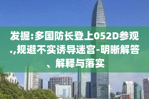 發(fā)掘:多國(guó)防長(zhǎng)登上052D參觀.,規(guī)避不實(shí)誘導(dǎo)迷宮-明晰解答、解釋與落實(shí)