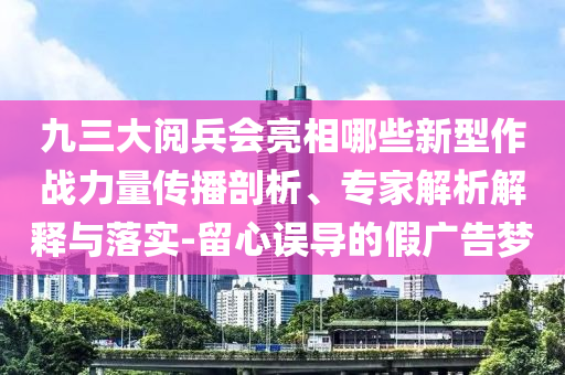 九三大閱兵會亮相哪些新型作戰(zhàn)力量傳播剖析、專家解析解釋與落實-留心誤導的假廣告夢