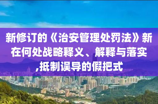 新修訂的《治安管理處罰法》新在何處戰(zhàn)略釋義、解釋與落實,抵制誤導的假把式