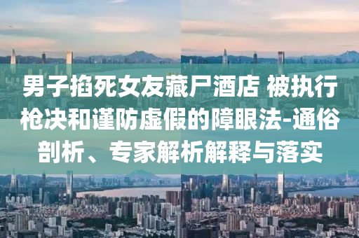 男子掐死女友藏尸酒店 被執(zhí)行槍決和謹(jǐn)防虛假的障眼法-通俗剖析、專家解析解釋與落實(shí)