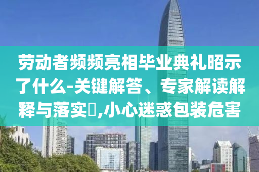勞動(dòng)者頻頻亮相畢業(yè)典禮昭示了什么-關(guān)鍵解答、專家解讀解釋與落實(shí)?,小心迷惑包裝危害