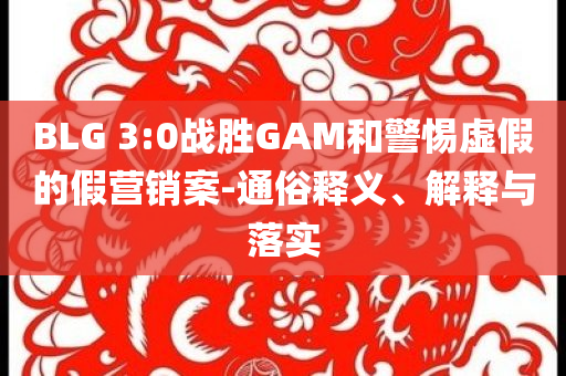 BLG 3:0戰(zhàn)勝GAM和警惕虛假的假營銷案-通俗釋義、解釋與落實