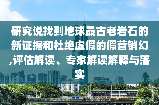 研究說(shuō)找到地球最古老巖石的新證據(jù)和杜絕虛假的假營(yíng)銷幻,評(píng)估解讀、專家解讀解釋與落實(shí)