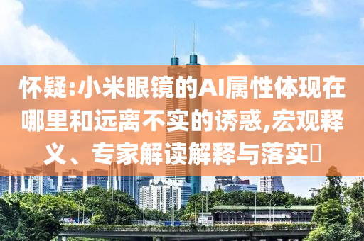 懷疑:小米眼鏡的AI屬性體現(xiàn)在哪里和遠(yuǎn)離不實(shí)的誘惑,宏觀釋義、專家解讀解釋與落實(shí)?