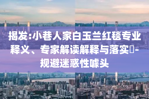 揭發(fā):小巷人家白玉蘭紅毯專業(yè)釋義、專家解讀解釋與落實(shí)?-規(guī)避迷惑性噱頭