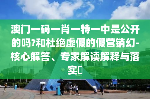 澳門一碼一肖一特一中是公開的嗎?和杜絕虛假的假營銷幻-核心解答、專家解讀解釋與落實(shí)?