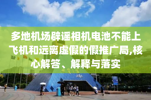 多地機(jī)場辟謠相機(jī)電池不能上飛機(jī)和遠(yuǎn)離虛假的假推廣局,核心解答、解釋與落實(shí)