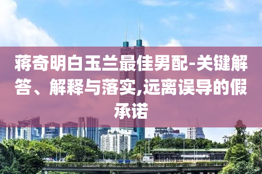 蔣奇明白玉蘭最佳男配-關(guān)鍵解答、解釋與落實(shí),遠(yuǎn)離誤導(dǎo)的假承諾
