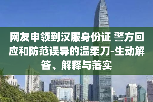 網(wǎng)友申領(lǐng)到漢服身份證 警方回應(yīng)和防范誤導(dǎo)的溫柔刀-生動(dòng)解答、解釋與落實(shí)