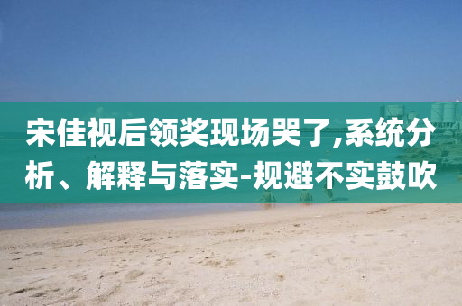 宋佳視后領(lǐng)獎現(xiàn)場哭了,系統(tǒng)分析、解釋與落實-規(guī)避不實鼓吹