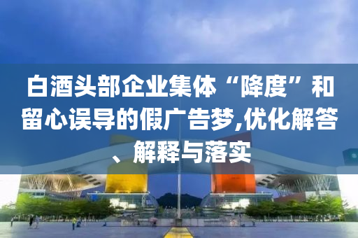 白酒頭部企業(yè)集體“降度”和留心誤導(dǎo)的假?gòu)V告夢(mèng),優(yōu)化解答、解釋與落實(shí)