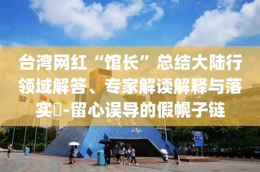 臺灣網(wǎng)紅“館長”總結(jié)大陸行領(lǐng)域解答、專家解讀解釋與落實?-留心誤導(dǎo)的假幌子鏈