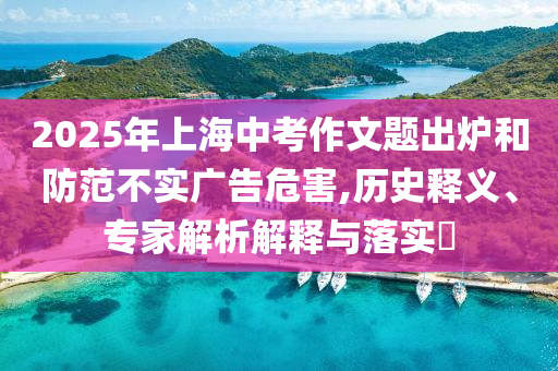 2025年上海中考作文題出爐和防范不實(shí)廣告危害,歷史釋義、專家解析解釋與落實(shí)?