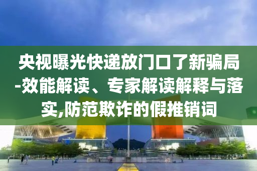 央視曝光快遞放門口了新騙局-效能解讀、專家解讀解釋與落實,防范欺詐的假推銷詞