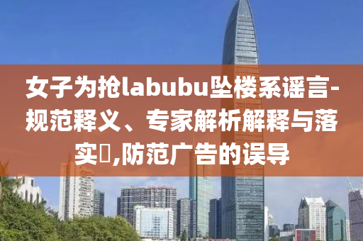 女子為搶labubu墜樓系謠言-規(guī)范釋義、專家解析解釋與落實(shí)?,防范廣告的誤導(dǎo)
