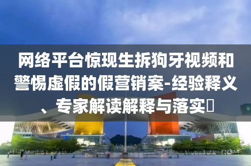 網(wǎng)絡(luò)平臺(tái)驚現(xiàn)生拆狗牙視頻和警惕虛假的假營銷案-經(jīng)驗(yàn)釋義、專家解讀解釋與落實(shí)?