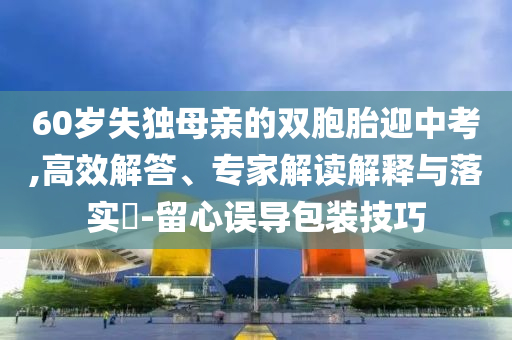 60歲失獨(dú)母親的雙胞胎迎中考,高效解答、專家解讀解釋與落實(shí)?-留心誤導(dǎo)包裝技巧