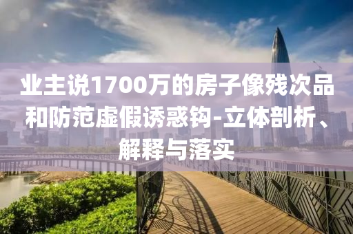 業(yè)主說1700萬的房子像殘次品和防范虛假誘惑鉤-立體剖析、解釋與落實(shí)