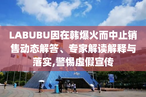 LABUBU因在韓爆火而中止銷售動態(tài)解答、專家解讀解釋與落實,警惕虛假宣傳