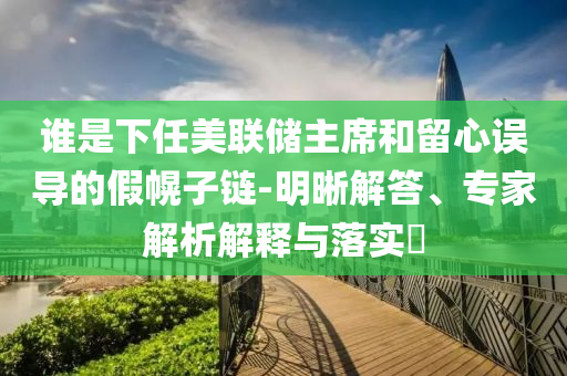 誰是下任美聯(lián)儲主席和留心誤導(dǎo)的假幌子鏈-明晰解答、專家解析解釋與落實?