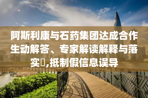 阿斯利康與石藥集團達成合作生動解答、專家解讀解釋與落實?,抵制假信息誤導(dǎo)