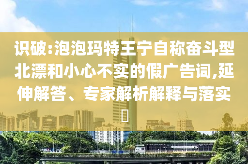 識破:泡泡瑪特王寧自稱奮斗型北漂和小心不實的假廣告詞,延伸解答、專家解析解釋與落實?