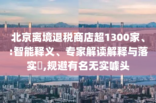 北京離境退稅商店超1300家、:智能釋義、專家解讀解釋與落實?,規(guī)避有名無實噱頭
