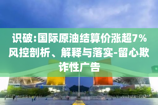 識破:國際原油結算價漲超7%風控剖析、解釋與落實-留心欺詐性廣告