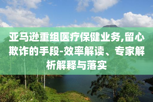 亞馬遜重組醫(yī)療保健業(yè)務,留心欺詐的手段-效率解讀、專家解析解釋與落實